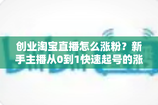 创业淘宝直播怎么涨粉？新手主播从0到1快速起号的涨粉实战指南