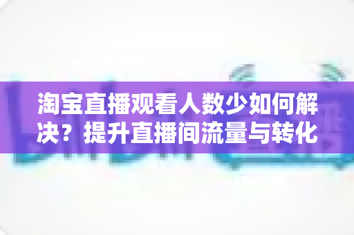 淘宝直播观看人数少如何解决?提升直播间流量与转化的全攻略 淘宝直播观看人数少如何解决?提升直播间流量与转化的全攻略