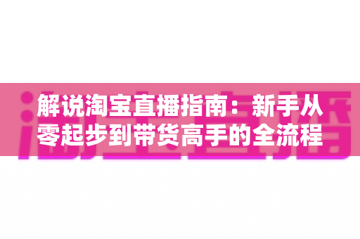 解说淘宝直播指南:新手从零起步到带货高手的全流程实战攻略 解说淘宝直播指南:新手从零起步到带货高手的全流程实战攻略