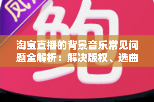 淘宝直播的背景音乐常见问题全解析：解决版权、选曲与播放难题的实用指南