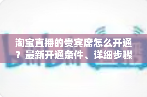 淘宝直播的贵宾席怎么开通？最新开通条件、详细步骤与运营技巧全解析