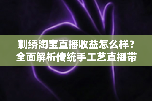 刺绣淘宝直播收益怎么样？全面解析传统手工艺直播带货的真实收入、变现渠道与未来前景