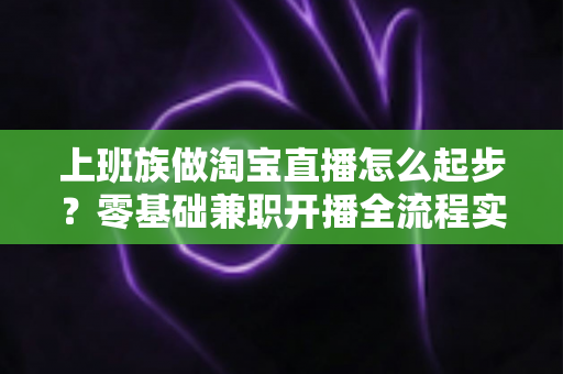上班族做淘宝直播怎么起步?零基础兼职开播全流程实战指南 上班族做淘宝直播怎么起步?零基础兼职开播全流程实战指南
