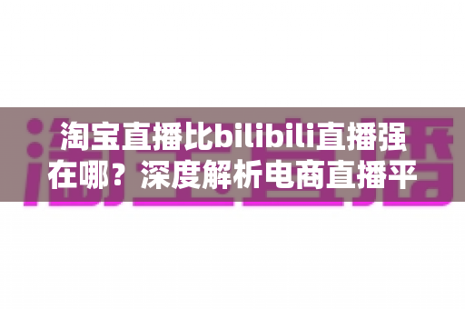 淘宝直播比bilibili直播强在哪？深度解析电商直播平台的核心竞争力