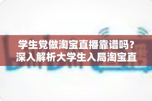 学生党做淘宝直播靠谱吗？深入解析大学生入局淘宝直播的优势、风险与实用指南