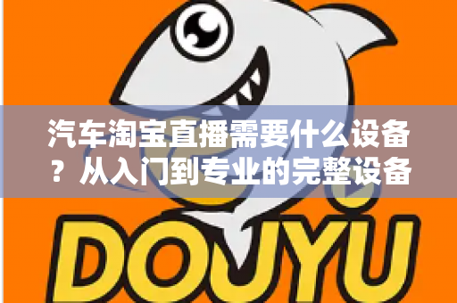 汽车淘宝直播需要什么设备?从入门到专业的完整设备清单与选购指南 汽车淘宝直播需要什么设备?从入门到专业的完整设备清单与选购指南
