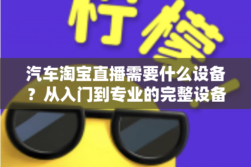 汽车淘宝直播需要什么设备?从入门到专业的完整设备清单与选购指南 汽车淘宝直播需要什么设备?从入门到专业的完整设备清单与选购指南