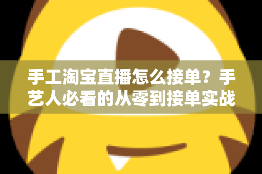 手工淘宝直播怎么接单?手艺人必看的从零到接单实战全攻略 手工淘宝直播怎么接单?手艺人必看的从零到接单实战全攻略