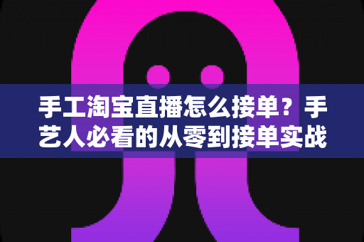 手工淘宝直播怎么接单?手艺人必看的从零到接单实战全攻略 手工淘宝直播怎么接单?手艺人必看的从零到接单实战全攻略