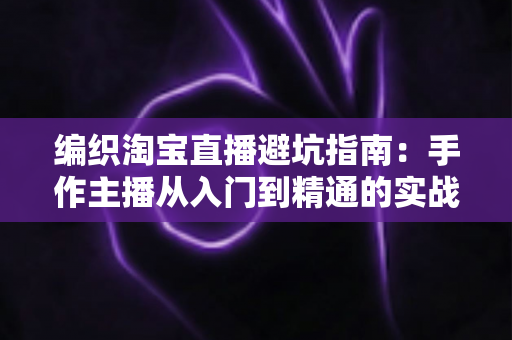 编织淘宝直播避坑指南：手作主播从入门到精通的实战避雷手册