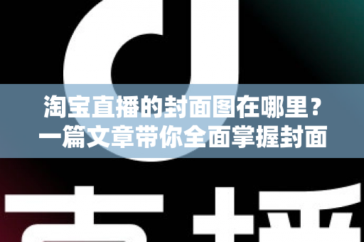 淘宝直播的封面图在哪里？一篇文章带你全面掌握封面图的查找、设置与优化技巧