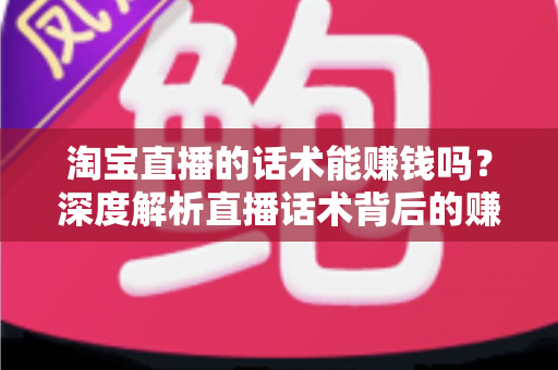 淘宝直播的话术能赚钱吗？深度解析直播话术背后的赚钱逻辑与实战技巧