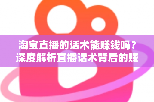 淘宝直播的话术能赚钱吗？深度解析直播话术背后的赚钱逻辑与实战技巧