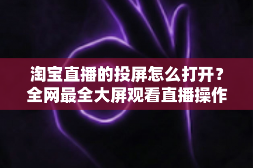 淘宝直播的投屏怎么打开?全网最全大屏观看直播操作指南与实用技巧 淘宝直播的投屏怎么打开?全网最全大屏观看直播操作指南与实用技巧