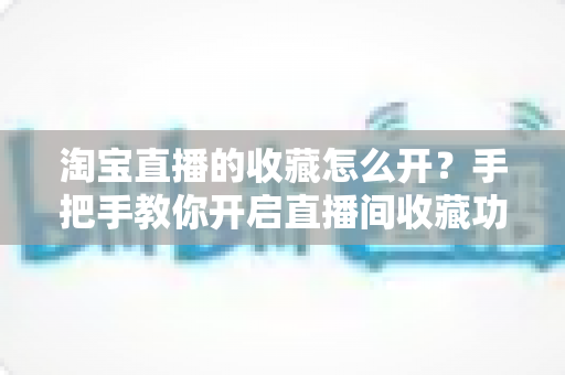 淘宝直播的收藏怎么开？手把手教你开启直播间收藏功能，助力店铺流量快速增长