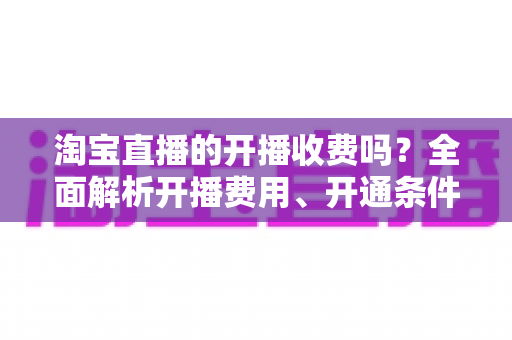 淘宝直播的开播收费吗?全面解析开播费用、开通条件与成本指南 淘宝直播的开播收费吗?全面解析开播费用、开通条件与成本指南