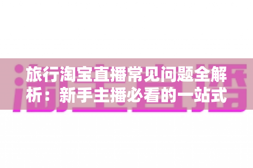 旅行淘宝直播常见问题全解析：新手主播必看的一站式实战指南与避坑手册