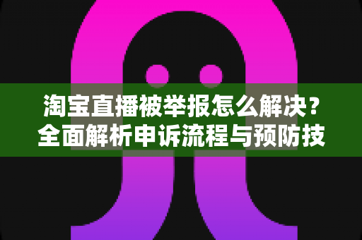 淘宝直播被举报怎么解决？全面解析申诉流程与预防技巧，助你快速恢复直播权限