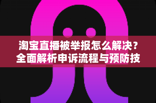淘宝直播被举报怎么解决？全面解析申诉流程与预防技巧，助你快速恢复直播权限