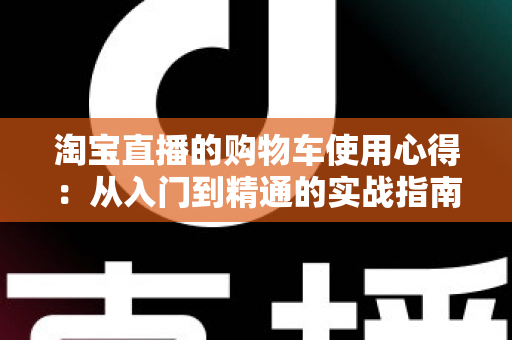淘宝直播的购物车使用心得:从入门到精通的实战指南,让你边看边买更省心 淘宝直播的购物车使用心得:从入门到精通的实战指南,让你边看边买更省心