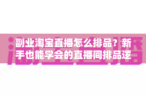 副业淘宝直播怎么排品？新手也能学会的直播间排品逻辑与实战全攻略