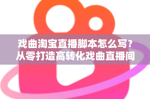 戏曲淘宝直播脚本怎么写？从零打造高转化戏曲直播间的全流程实战指南