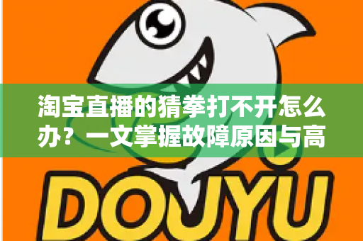 淘宝直播的猜拳打不开怎么办？一文掌握故障原因与高效解决全攻略