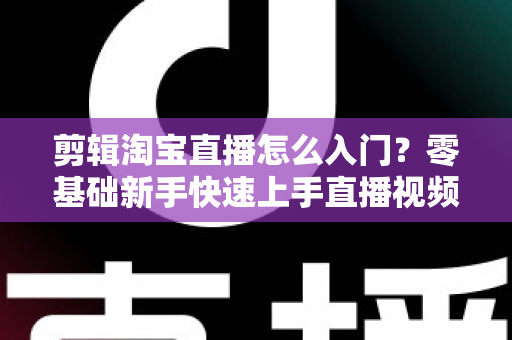 剪辑淘宝直播怎么入门？零基础新手快速上手直播视频剪辑的完整指南