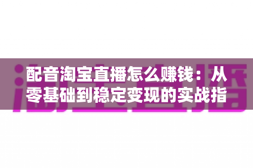 配音淘宝直播怎么赚钱：从零基础到稳定变现的实战指南