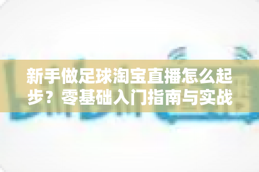 新手做足球淘宝直播怎么起步?零基础入门指南与实战运营技巧全解析 新手做足球淘宝直播怎么起步?零基础入门指南与实战运营技巧全解析