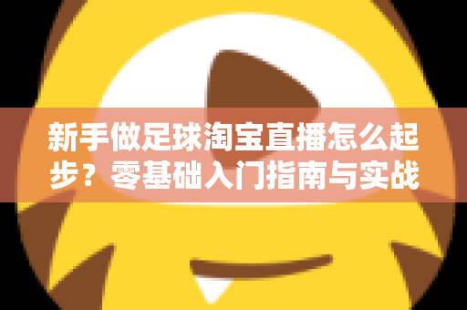 新手做足球淘宝直播怎么起步?零基础入门指南与实战运营技巧全解析 新手做足球淘宝直播怎么起步?零基础入门指南与实战运营技巧全解析