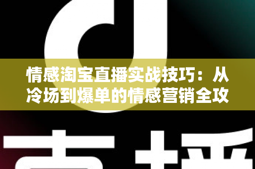 情感淘宝直播实战技巧：从冷场到爆单的情感营销全攻略