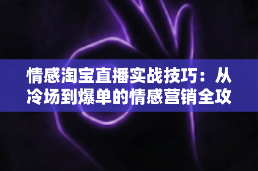 情感淘宝直播实战技巧：从冷场到爆单的情感营销全攻略