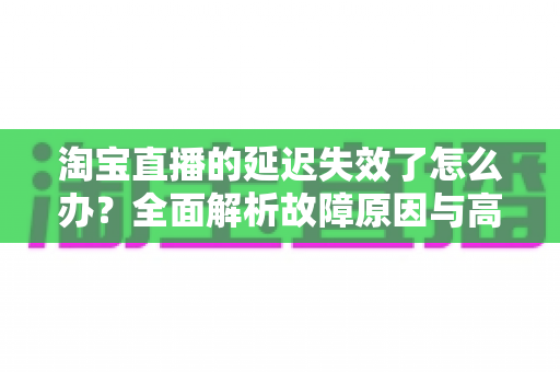 淘宝直播的延迟失效了怎么办？全面解析故障原因与高效解决方案指南