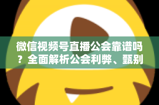 微信视频号直播公会靠谱吗？全面解析公会利弊、甄别方法与避坑全攻略