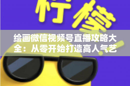绘画微信视频号直播攻略大全：从零开始打造高人气艺术直播间的完整指南