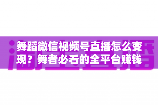 舞蹈微信视频号直播怎么变现？舞者必看的全平台赚钱攻略与实战技巧