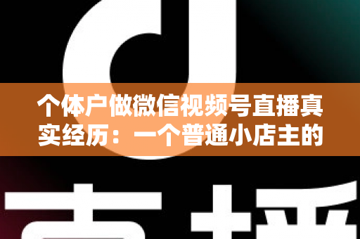 个体户做微信视频号直播真实经历：一个普通小店主的三个月实战全记录与避坑指南