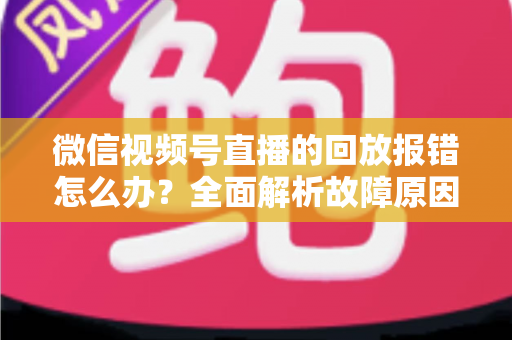 微信视频号直播的回放报错怎么办？全面解析故障原因与高效解决指南