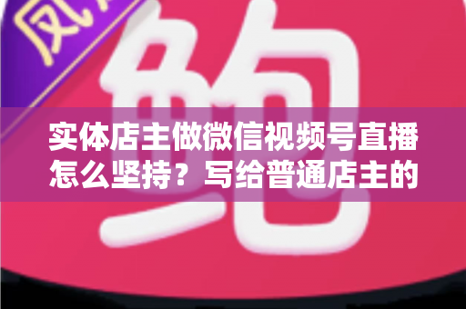 实体店主做微信视频号直播怎么坚持？写给普通店主的落地实操指南