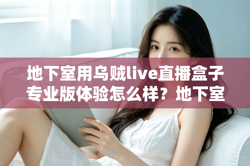 地下室用乌贼live直播盒子专业版体验怎么样？地下室场景深度评测与真实使用感受全面解析