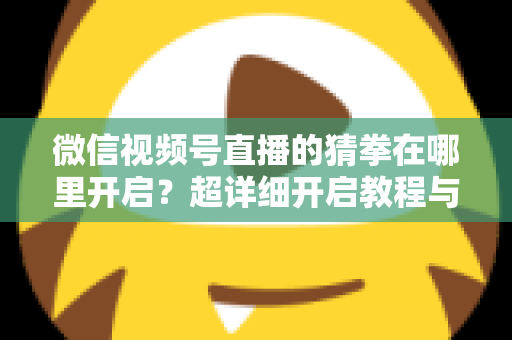 微信视频号直播的猜拳在哪里开启?超详细开启教程与互动技巧全解析 微信视频号直播的猜拳在哪里开启?超详细开启教程与互动技巧全解析