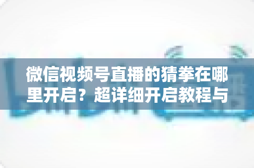 微信视频号直播的猜拳在哪里开启?超详细开启教程与互动技巧全解析 微信视频号直播的猜拳在哪里开启?超详细开启教程与互动技巧全解析
