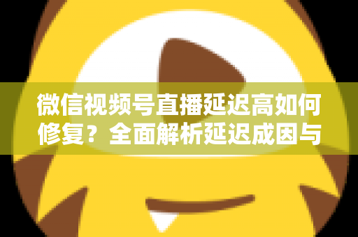微信视频号直播延迟高如何修复？全面解析延迟成因与高效解决方案指南