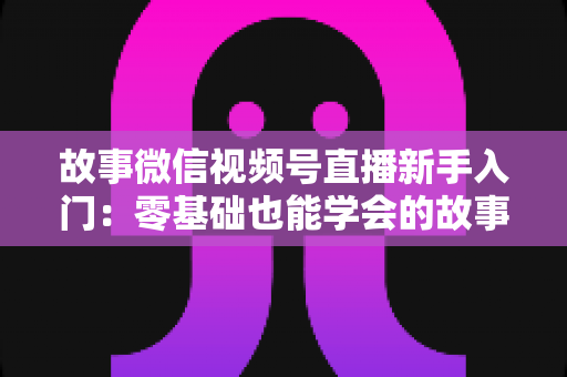 故事微信视频号直播新手入门：零基础也能学会的故事化直播实战指南