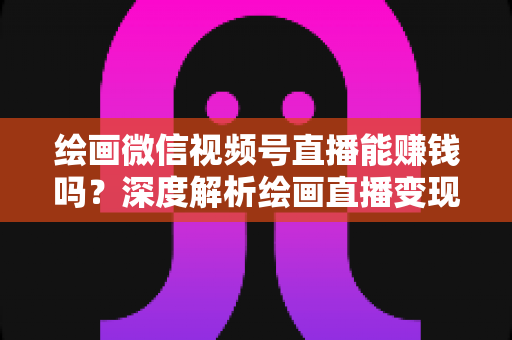 绘画微信视频号直播能赚钱吗？深度解析绘画直播变现渠道与真实收入前景