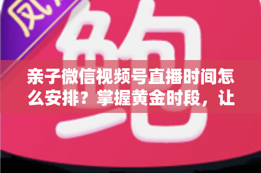 亲子微信视频号直播时间怎么安排？掌握黄金时段，让流量与互动双丰收