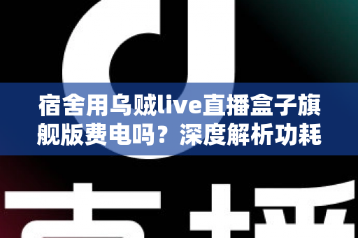 宿舍用乌贼live直播盒子旗舰版费电吗?深度解析功耗表现与宿舍省电全攻略 宿舍用乌贼live直播盒子旗舰版费电吗?深度解析功耗表现与宿舍省电全攻略