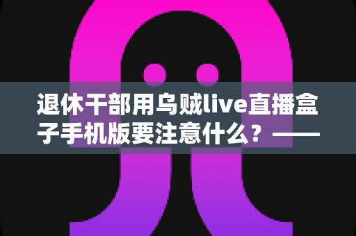 退休干部用乌贼live直播盒子手机版要注意什么？——退休人群安全观看直播的全方位实用指南