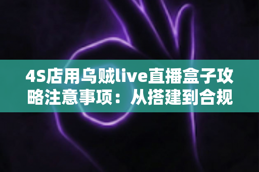 4S店用乌贼live直播盒子攻略注意事项：从搭建到合规运营的全流程实战指南